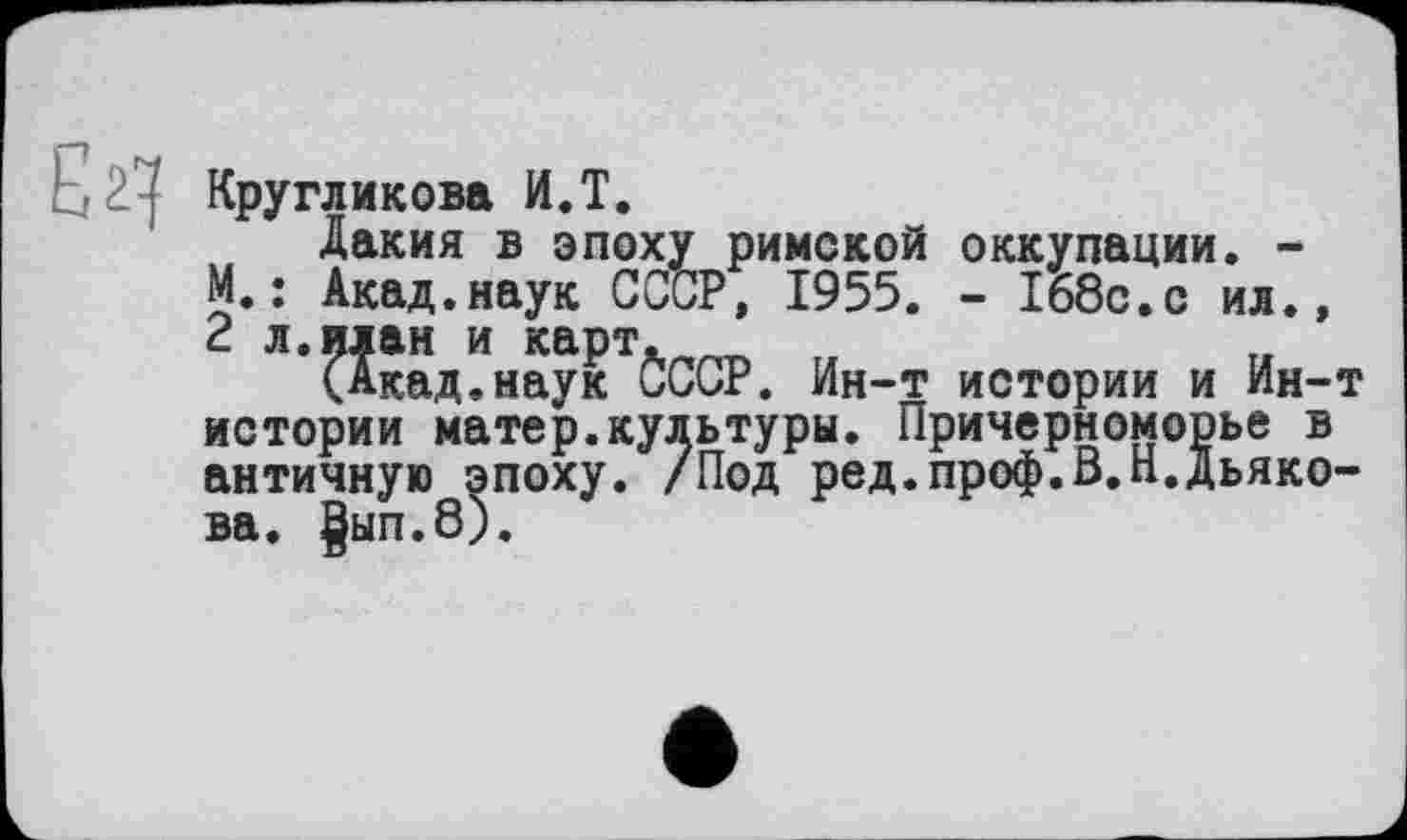 ﻿
Кругликова И.T.
Дакия в эпоху римской оккупации. -М.: Акад.наук СССР, 1955. - 168с.с ил., 2 л.илан и карт.	„
(Акад.наук СССР. Ин-т истории и Ин-т истории матер.культуры. Причерноморье в античную эпоху. /Под ред.проф.В.Н.Дьякова. |ып.8).